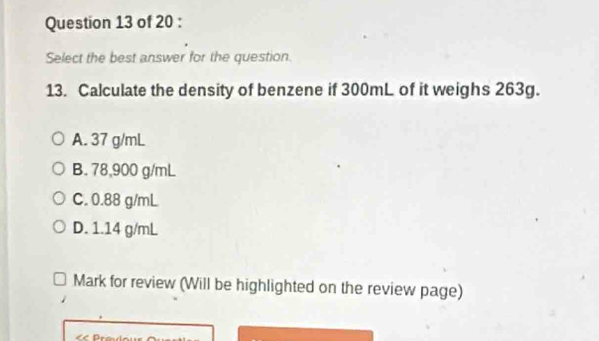 Select the best answer for the question.
13. Calculate the density of benzene if 300mL of it weighs 263g.
A. 37 g/mL
B. 78,900 g/mL
C. 0.88 g/mL
D. 1.14 g/mL
Mark for review (Will be highlighted on the review page)
D