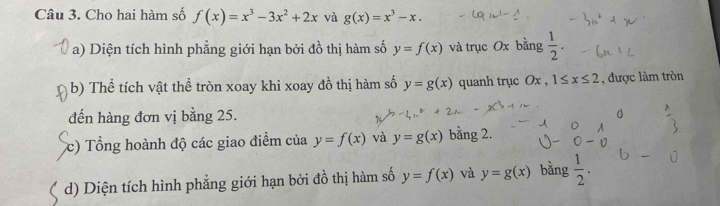 Cho hai hàm số f(x)=x^3-3x^2+2x và g(x)=x^3-x. 
a) Diện tích hình phẳng giới hạn bởi đồ thị hàm số y=f(x) và trục Ox bằng  1/2 . 
b) Thể tích vật thể tròn xoay khi xoay đồ thị hàm số y=g(x) quanh trục Ox , 1≤ x≤ 2 , được làm tròn 
đến hàng đơn vị bằng 25. 
a 
c) Tổng hoành độ các giao điểm của y=f(x) và y=g(x) bằng 2. 
d) Diện tích hình phẳng giới hạn bởi đồ thị hàm số y=f(x) và y=g(x) bằng  1/2 .