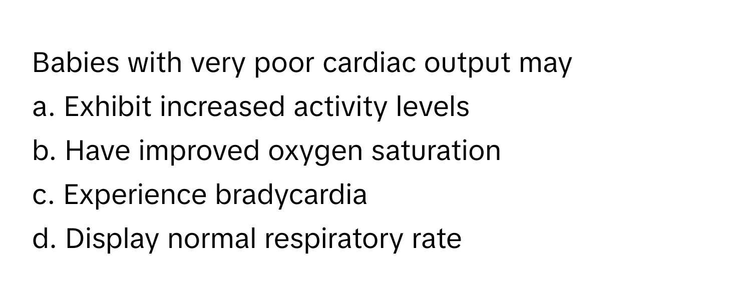 Babies with very poor cardiac output may
a. Exhibit increased activity levels
b. Have improved oxygen saturation
c. Experience bradycardia
d. Display normal respiratory rate