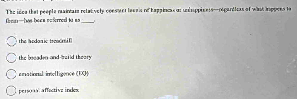 The idea that people maintain relatively constant levels of happiness or unhappiness—regardless of what happens to
them—has been referred to as _.
the hedonic treadmill
the broaden-and-build theory
emotional intelligence (EQ)
personal affective index