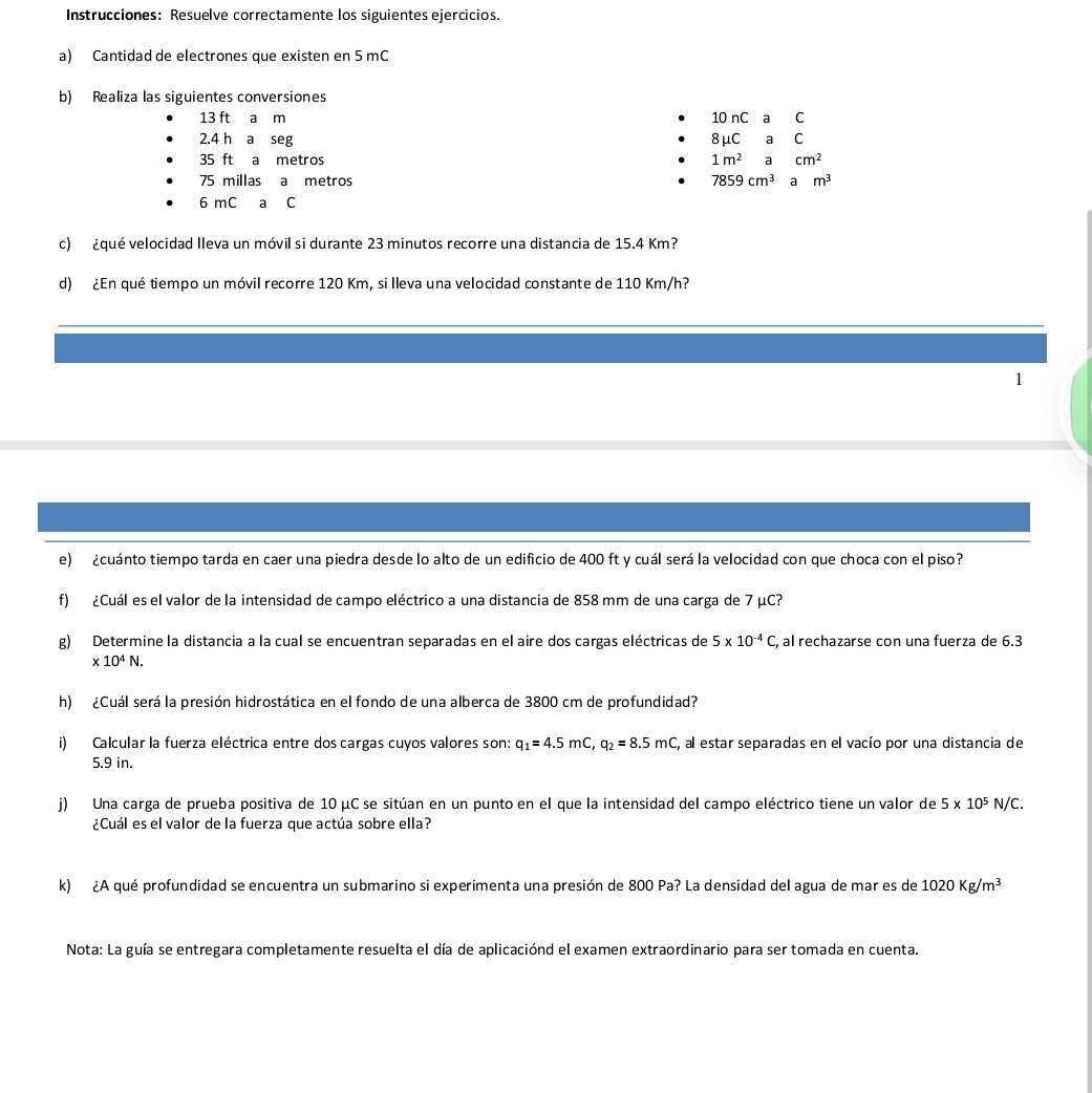 Instrucciones: Resuelve correctamente los siguientes ejercicios.
a) Cantidad de electrones que existen en 5 mC
b) Realiza las siguientes conversiones
13 ft a m 10 nC a  C
2.4 h a seg 8mu CaC
35 ft a metros 1m^2acm^2
75 millas a metros 7859cm^3 a m^3
6 mC ₹a C
c) ¿qué velocidad Ileva un móvil si durante 23 minutos recorre una distancia de 15.4 Km?
d) ¿En qué tiempo un móvil recorre 120 Km, si lleva una velocidad constante de 110 Km/h?
1
e)  ¿cuánto tiempo tarda en caer una piedra desde lo alto de un edificio de 400 ft y cuál será la velocidad con que choca con el piso?
f) ¿Cuál es el valor de la intensidad de campo eléctrico a una distancia de 858 mm de una carga de 7 μC?
g) Determine la distancia a la cual se encuentran separadas en el aire dos cargas eléctricas de 5* 10^(-4)C , al rechazarse con una fuerza de 6.3
* 10^4N.
h) ¿Cuál será la presión hidrostática en el fondo de una alberca de 3800 cm de profundidad?
i) Calcular la fuerza eléctrica entre dos cargas cuyos valores son: q_1=4.5mC,q_2=8.5mC , al estar separadas en el vacío por una distancia de
5.9 in.
j) Una carga de prueba positiva de 10 μC se sitúan en un punto en el que la intensidad del campo eléctrico tiene un valor de 5* 10^5N/C.
¿Cuál es el valor de la fuerza que actúa sobre ella?
k) ¿A qué profundidad se encuentra un submarino si experimenta una presión de 800 Pa? La densidad del agua de mar es de 1020Kg/m^3
Nota: La guía se entregara completamente resuelta el día de aplicaciónd el examen extraordinario para ser tomada en cuenta.