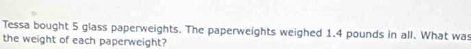 Tessa bought 5 glass paperweights. The paperweights weighed 1.4 pounds in all. What was 
the weight of each paperweight?