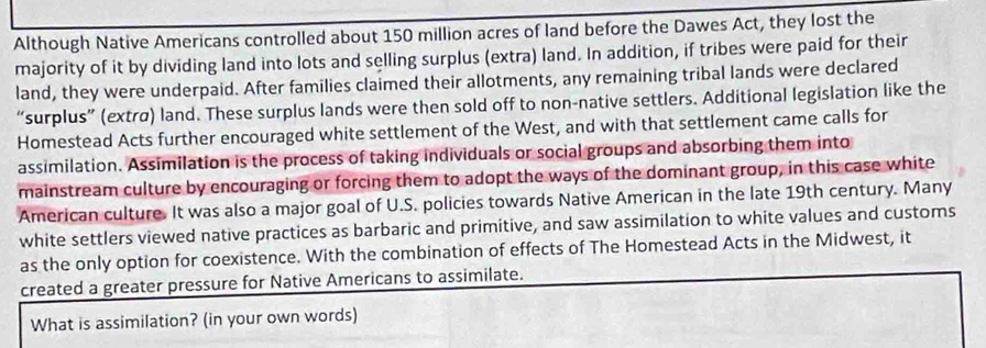 Although Native Americans controlled about 150 million acres of land before the Dawes Act, they lost the 
majority of it by dividing land into lots and selling surplus (extra) land. In addition, if tribes were paid for their 
land, they were underpaid. After families claimed their allotments, any remaining tribal lands were declared 
“surplus” (extrø) land. These surplus lands were then sold off to non-native settlers. Additional legislation like the 
Homestead Acts further encouraged white settlement of the West, and with that settlement came calls for 
assimilation. Assimilation is the process of taking individuals or social groups and absorbing them into 
mainstream culture by encouraging or forcing them to adopt the ways of the dominant group, in this case white 
American culture. It was also a major goal of U.S. policies towards Native American in the late 19th century. Many 
white settlers viewed native practices as barbaric and primitive, and saw assimilation to white values and customs 
as the only option for coexistence. With the combination of effects of The Homestead Acts in the Midwest, it 
created a greater pressure for Native Americans to assimilate. 
What is assimilation? (in your own words)