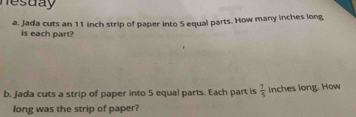 nesday 
a. Jada cuts an 11 inch strip of paper into 5 equal parts. How many inches long 
is each part? 
b. Jada cuts a strip of paper into 5 equal parts. Each part is  7/5  inches long. How 
long was the strip of paper?