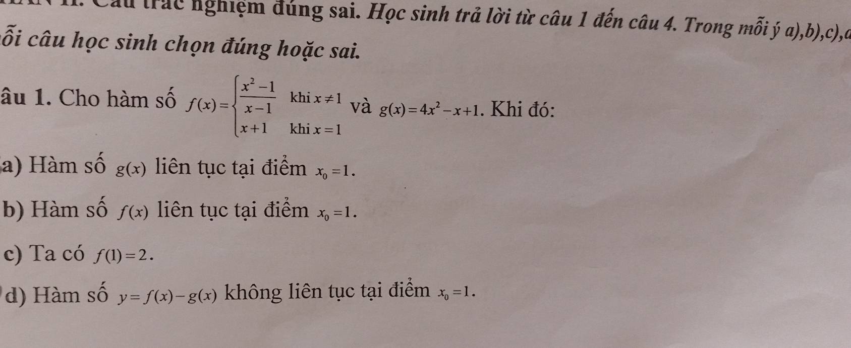 Cầu trác nghiệm đúng sai. Học sinh trả lời từ câu 1 đến câu 4. Trong mỗi ý a),b),c),a 
ỗi câu học sinh chọn đúng hoặc sai. 
âu 1. Cho hàm số f(x)=beginarrayl  (x^2-1)/x-1 khix!= 1 x+1khix=1endarray. và g(x)=4x^2-x+1. Khi đó: 
a) Hàm số g(x) liên tục tại điểm x_0=1. 
b) Hàm số f(x) liên tục tại điểm x_0=1. 
c) Ta có f(1)=2. 
d) Hàm số y=f(x)-g(x) không liên tục tại điểm x_0=1.