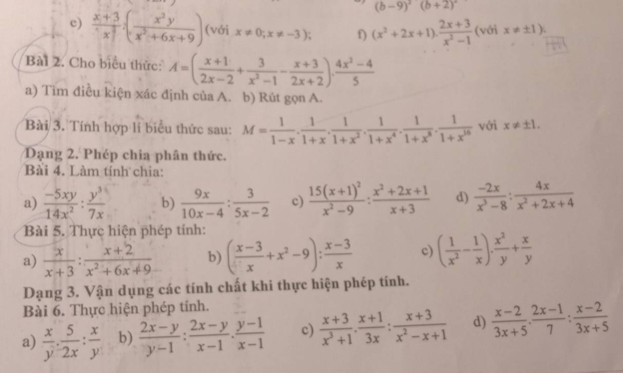 (b-9)^2(b+2)^2
e)  (x+3)/x^3 · ( x^2y/x^2+6x+9 ) (với x!= 0;x!= -3); f) (x^2+2x+1)·  (2x+3)/x^2-1  (với x!= ± 1).
Bài 2. Cho biểu thức: A=( (x+1)/2x-2 + 3/x^2-1 - (x+3)/2x+2 ). (4x^2-4)/5 
a) Tìm điều kiện xác định của A. b) Rút gọn A.
Bài 3. Tính hợp lí biểu thức sau: M= 1/1-x . 1/1+x . 1/1+x^2 . 1/1+x^4 . 1/1+x^8 . 1/1+x^(16)  với x!= ± 1.
Dạng 2. Phép chia phân thức.
Bài 4. Làm tính chia:
a)  (-5xy)/14x^2 : y^3/7x  b)  9x/10x-4 : 3/5x-2  c) frac 15(x+1)^2x^2-9: (x^2+2x+1)/x+3  d)  (-2x)/x^3-8 : 4x/x^2+2x+4 
Bài 5. Thực hiện phép tính:
a)  x/x+3 : (x+2)/x^2+6x+9  b) ( (x-3)/x +x^2-9): (x-3)/x 
c) ( 1/x^2 - 1/x ). x^2/y + x/y 
Dạng 3. Vận dụng các tính chất khi thực hiện phép tính.
Bài 6. Thực hiện phép tính.
a)  x/y ·  5/2x : x/y  b)  (2x-y)/y-1 : (2x-y)/x-1 . (y-1)/x-1  c)  (x+3)/x^3+1 ·  (x+1)/3x : (x+3)/x^2-x+1  d)  (x-2)/3x+5 ·  (2x-1)/7 : (x-2)/3x+5 