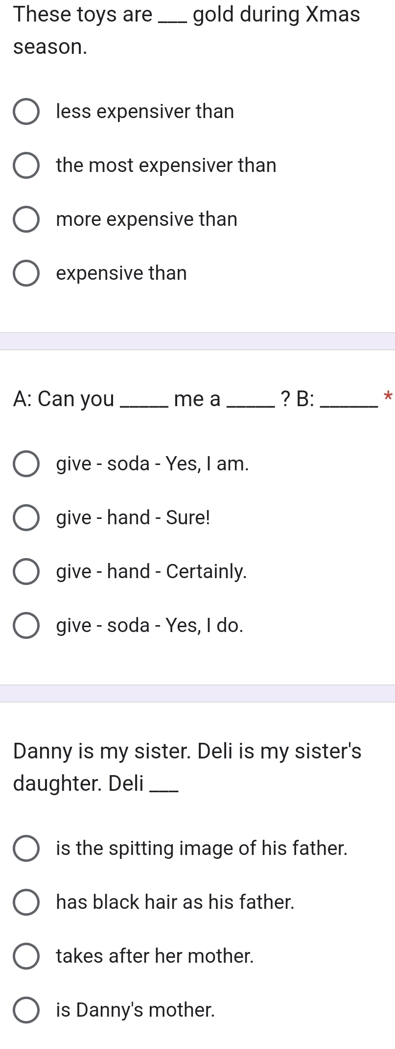 These toys are _gold during Xmas
season.
less expensiver than
the most expensiver than
more expensive than
expensive than
A: Can you_ me a _? B:_
*
give - soda - Yes, I am.
give - hand - Sure!
give - hand - Certainly.
give - soda - Yes, I do.
Danny is my sister. Deli is my sister's
daughter. Deli_
is the spitting image of his father.
has black hair as his father.
takes after her mother.
is Danny's mother.