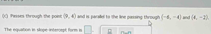 Passes through the point (9,4) and is parallel to the line passing through (-6,-4) and (4,-2). 
The equation in slope-intercept form is
n-n