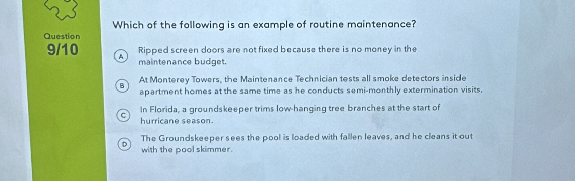 Which of the following is an example of routine maintenance?
Question
Ripped screen doors are not fixed because there is no money in the
9/10 A
maintenance budget.
At Monterey Towers, the Maintenance Technician tests all smoke detectors inside
apartment homes at the same time as he conducts semi-monthly extermination visits.
In Florida, a groundskeeper trims low-hanging tree branches at the start of
hurricane season.
The Groundskeeper sees the pool is loaded with fallen leaves, and he cleans it out
D
with the pool skimmer.