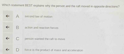 Which statement BEST explains why the person and the raft moved in opposite directions?
A second law of motion
B action and reaction forces
C person wanted the raft to move
force is the product of mass and acceleration