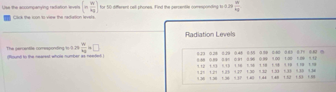 Use the accompanying radiation levels (in W/kg ) for 50 different cell phones. Find the percentile corresponding to 0.29  W/kg . 
= Click the icon to view the radiation levels. 
Radiation Levels 
The percentile corresponding to 0.29 W/kg  is □. 
(Round to the nearest whole number as needed.) 0.23 0.28 0.29 0.48 0.55 0.59 0.60 0.63 0.71 0.82 □
0.88 0.89 0.91 0.91 0.96 0.99 1.00 1.00 1.09 1.12
1.12 1.13 1.13 1.16 1.16 1.18 1.18 1.19 1.19 1.19
1.21 1.21 1.23 1.27 1.30 1.32 1.33 1.33 1.33 1.34
1.36 1.36 1.36 1.37 1.40 1.44 1.48 1.52 1.53 1.55