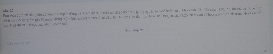 Ban Hoa dự định dùng hết số tiền 600 nghìn đồng tiết kiệm đế mua một số chiếc áo đồng giá tặng các bạn có hoàn cảnh khó khăn, Khi đến cửa hàng, loại áo mà bạn Hoa dự 
định mua được giảm giá 30 nghìn đồng một chiếc so với giá bán ban đầu. Do đó bạn Hoa đã mua được số lượng áo gấp 1,25 lãn so với số lượng áo dự định mua. Hói thực tế 
bạn Hoa đã mua được bao nhiêu chiếc áo? 
Nhập đáp án 
Đáp án của bạn