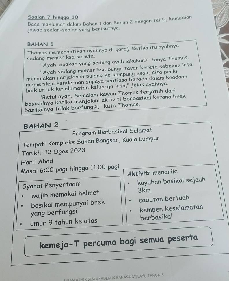 Soalan 7 hingqa 10 
Baca maklumat dalam Bahan 1 dan Bahan 2 dengan teliti, kemudian 
jawab soalan-soalan yang berikutnya. 
BAHAN 1
Thomas memerhatikan ayahnya di garaj. Ketika itu ayahnya 
sedang memeriksa kereta. 
"Ayah, apakah yang sedang ayah lakukan?" tanya Thomas. 
"Ayah sedang memeriksa bunga tayar kereta sebelum kita 
memulakan perjalanan pulang ke kampung esok. Kita perlu 
memeriksa kenderaan supaya sentiasa berada dalam keadaan 
baik untuk keselamatan keluarga kita," jelas ayahnya. 
"Betul ayah. Semalam kawan Thomas terjatuh dari 
basikalnya ketika menjalani aktiviti berbasikal kerana brek 
basikalnya tidak berfungsi," kata Thomas. 
BAHAN 2
Program Berbasikal Selamat 
Tempat: Kompleks Sukan Bangsar, Kuala Lumpur 
Tarikh: 12 Ogos 2023 
Hari: Ahad 
Masa: 6:00 pagi hingga 11.00 pagi 
Aktiviti menarik: 
Syarat Penyertaan: kayuhan basikal sejauh 
wajib memakai helmet
3km
basikal mempunyai brek cabutan bertuah 
yang berfungsi kempen keselamatan 
umur 9 tahun ke atas berbasikal 
kemeja-T percuma bagi semua peserta 
LAN AKHIR SESI AKADEMIK BAHASA MELAYU TAHUN 6