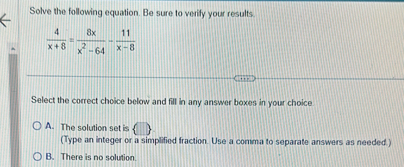 Solve the following equation. Be sure to verify your results.
 4/x+8 = 8x/x^2-64 - 11/x-8 
Select the correct choice below and fill in any answer boxes in your choice.
A. The solution set is
(Type an integer or a simplified fraction. Use a comma to separate answers as needed.)
B. There is no solution.