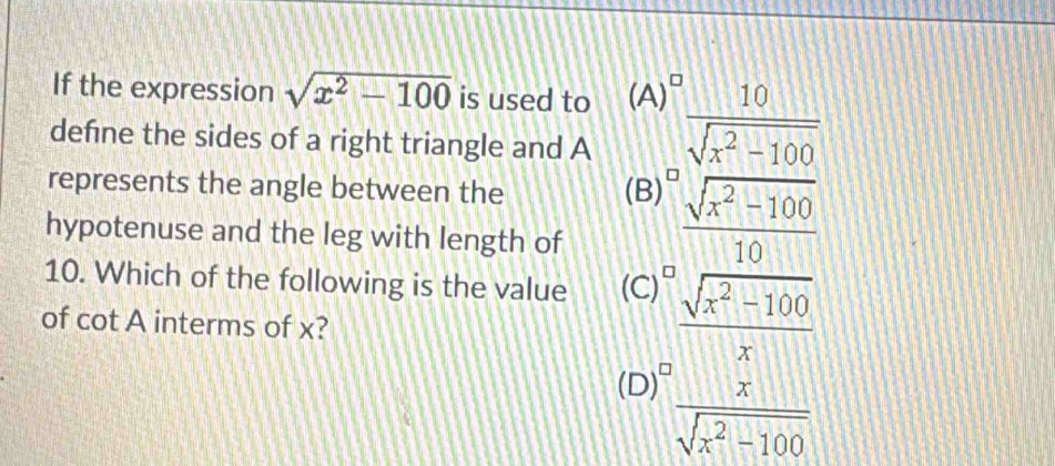 If the expression sqrt(x^2-100) is used to (A)^0 10/sqrt(x^2-100) 
defne the sides of a right triangle and A
represents the angle between the (B)  (sqrt[0](x^2-100))/10 
hypotenuse and the leg with length of
10. Which of the following is the value (C)  (sqrt(x^2-100))/x 
of cot A interms of x?
(D) I
 x/sqrt(x^2-100) 