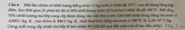 Một ấm nhôm có khối lượng 600 g chứa 1,5 kg nước ở nhiệt độ 20°C , sau đó đung bằng bếp 
điện. Sau thời gian 35 phút thì đã có 20% khối lượng nước đã hoá hơi ở nhiệt độ sôi 100°C. Biết rằng,
75% nhiệt lượng mà bếp cung cấp được dùng vào việc đun nước. Cho biết nhiệt dung riêng của nước là
4200 J / kg· K , của nhôm là 880 J / kg ·K , nhiệ thoá hơii riêng của nước ở 100°C là 2,26· 10^6J/kg. 
Công suất cung cấp nhiệt của bếp là bao nhiêu W (viết kết quả đến một chữ số sau dấu phẩy)