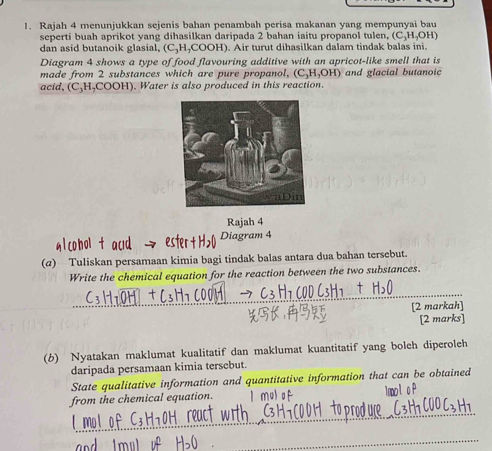 Rajah 4 menunjukkan sejenis bahan penambah perisa makanan yang mempunyai bau 
seperti buah aprikot yang dihasilkan daripada 2 bahan iaitu propanol tulen, (C_3H_7OH)
dan asid butanoik glasial, (C_3H_7COOH) H). Air turut dihasilkan dalam tindak balas ini. 
Diagram 4 shows a type of food flavouring additive with an apricot-like smell that is 
made from 2 substances which are pure propanol, (C_3H_7OH) and glacial butanoic 
acid, (C_3H_7COOH). Water is also produced in this reaction. 
Rajah 4 
Diagram 4 
(@) Tuliskan persamaan kimia bagi tindak balas antara dua bahan tersebut. 
Write the chemical equation for the reaction between the two substances. 
_ 
_ 
_ 
_ 
[2 markah] 
[2 marks] 
(b) Nyatakan maklumat kualitatif dan maklumat kuantitatif yang boleh diperoleh 
daripada persamaan kimia tersebut. 
State qualitative information and quantitative information that can be obtained 
from the chemical equation. 
_ 
_