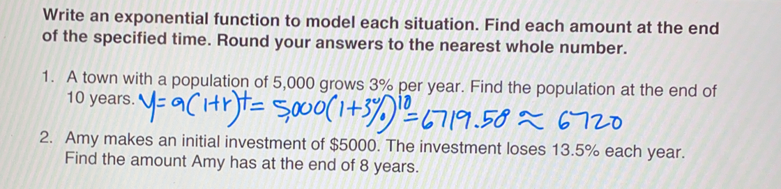 Write an exponential function to model each situation. Find each amount at the end
of the specified time. Round your answers to the nearest whole number.
1.  A town with a population of 5,000 grows 3% per year. Find the population at the end of
10 years.
2.   Amy makes an initial investment of $5000. The investment loses 13.5% each year.
Find the amount Amy has at the end of 8 years.