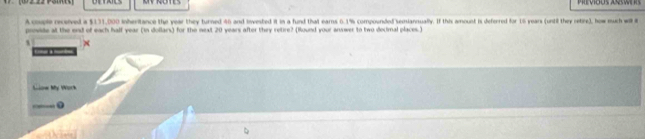 Pit vious asw 
A cple recsived a $131,000 inheritance the year they turned 46 and Invested it in a fund that earns 6.1% compounded semiansually. If this amount is deferred for 16 years (unil they retire), how much will 
provide at the end of each half year (in dollars) for the next 20 years after they retire? (Round your answer to two decimnal places.) 
s 

w My Work 
— 0