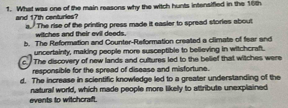 What was one of the main reasons why the witch hunts intensified in the 16th
and 17th centuries?
a. The rise of the printing press made it easier to spread stories about
witches and their evil deeds.
b. The Reformation and Counter-Reformation created a climate of fear and
uncertainty, making people more susceptible to believing in witchcraft.
c. The discovery of new lands and cultures led to the belief that witches were
responsible for the spread of disease and misfortune.
d. The increase in scientific knowledge led to a greater understanding of the
natural world, which made people more likely to attribute unexplained
events to witchcraft.