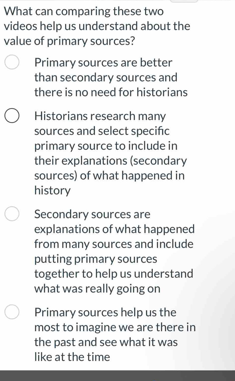 What can comparing these two
videos help us understand about the
value of primary sources?
Primary sources are better
than secondary sources and
there is no need for historians
Historians research many
sources and select specific
primary source to include in
their explanations (secondary
sources) of what happened in
history
Secondary sources are
explanations of what happened
from many sources and include
putting primary sources
together to help us understand
what was really going on
Primary sources help us the
most to imagine we are there in
the past and see what it was
like at the time