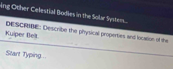 ing Other Celestial Bodies in the Solar System.... 
DESCRIBE: Describe the physical properties and location of the 
Kuiper Belt. 
Start Typing...