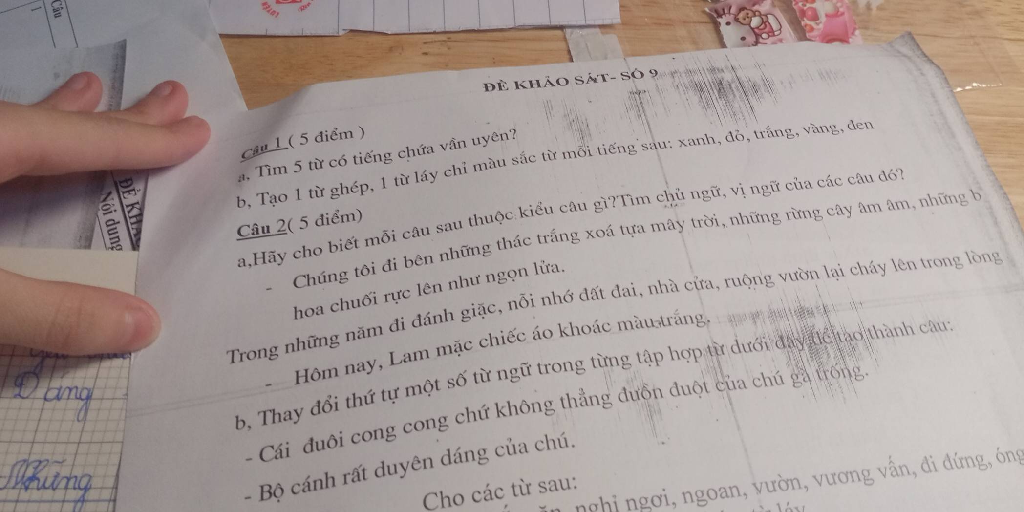 đề khảo Sát- Só 9 
Câu 1 ( 5 điểm ) 
. Tìm 5 từ có tiếng chứa vần uyên? 
b, Tạo 1 từ ghép, 1 từ lấy chỉ màu sắc từ mỗi tiếng sau: xanh, đỏ, trắng, vàng, đen 
a,Hãy cho biết mỗi câu sau thuộc kiểu câu gì?Tìm chủ ngữ, vị ngữ của các câu đ7 
Câu 2( 5 điểm) 
Chúng tôi đi bên những thác trắng xoá tựa mây trời, những rừng cây âm âm, những h 
hoa chuối rực lên như ngọn lửa. 
Trong những năm đi đánh giặc, nỗi nhớ đất đai, nhà cửa, ruộng vườn lại cháy lên trong lòng 
- Hôm nay, Lam mặc chiếc áo khoác màu trắng 
b, Thay đổi thứ tự một số từ ngữ trong từng tập hợp từ dưới đây để tạo thành câu: 
- Cái đuôi cong cong chứ không thẳng đưồn đuột của chú gà trống 
- Bộ cánh rất duyên dáng của chú. 
nghi ngơi, ngoan, vườn, vương vấn, đi đứng, óng 
Cho các từ sau: