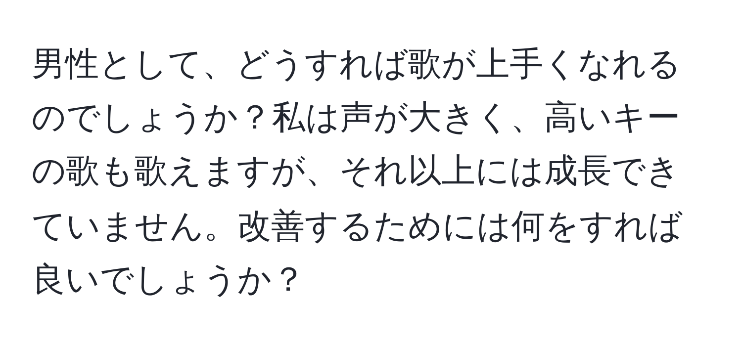 男性として、どうすれば歌が上手くなれるのでしょうか？私は声が大きく、高いキーの歌も歌えますが、それ以上には成長できていません。改善するためには何をすれば良いでしょうか？