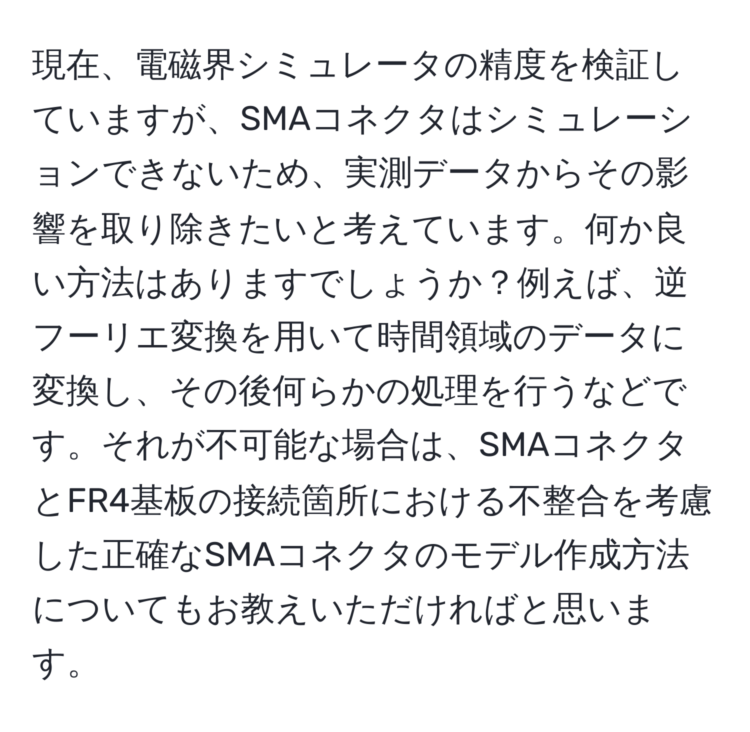 現在、電磁界シミュレータの精度を検証していますが、SMAコネクタはシミュレーションできないため、実測データからその影響を取り除きたいと考えています。何か良い方法はありますでしょうか？例えば、逆フーリエ変換を用いて時間領域のデータに変換し、その後何らかの処理を行うなどです。それが不可能な場合は、SMAコネクタとFR4基板の接続箇所における不整合を考慮した正確なSMAコネクタのモデル作成方法についてもお教えいただければと思います。