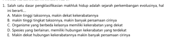 Salah satu dasar pengklasifikasian makhluk hidup adalah sejarah perkembangan evolusinya, hal
ini berarti....
A. Makin tinggi taksonnya, makin dekat kekerabatannya
B. makin tinggi tingkat taksonnya, makin banyak persamaan cirinya
C. Organisme yang berbeda kelasnya memiliki kekerabatan yang dekat
D. Spesies yang berlainan, memiliki hubungan kekerabatan yang terdekat
E. Makin dekat hubungan kekerabatannya makin banyak persamaan cirinya