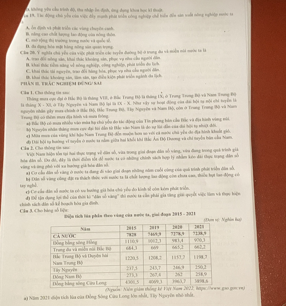 D. không yêu cầu trình độ, thu nhập ổn định, ứng dụng khoa học kĩ thuật.
ău 19. Tác động chủ yếu của việc đẩy mạnh phát triển công nghiệp chế biển đến sản xuất nông nghiệp nước ta
A. ổn định và phát triển các vùng chuyên canh.
B. nâng cao chất lượng lao động của nông thôn.
C. mở rộng thị trường trong nước và quốc tế.
D. đa đạng hỏa mặt hàng nông sản quan trọng.
Câu 20, Ý nghĩa chủ yếu của việc phát triển các tuyển đường bộ ở trung du và miền núi nước ta là
A. trao đổi nông sản, khai thác khoáng sản, phục vụ nhu cầu người dân.
B. khai thác tiểm năng về nông nghiệp, công nghiệp, phát triển du lịch.
C. khai thác tài nguyên, trao đổi hàng hóa, phục vụ nhu cầu người dân.
D. khai thác khoáng sản, lâm sản, tạo điều kiện phát triển ngành du lịch.
phảN II. trÁC nghiệM đÚnG/ SAi
Câu 1. Cho thông tin sau:
Tháng mưa cực đại ở Bắc Bộ là tháng VIII, ở Bắc Trung Bộ là tháng IX; ở Trung Trung Bộ và Nam Trung Bộ
là tháng X - XI, ở Tây Nguyên và Nam Bộ lại là IX - X. Như vậy sự hoạt động của dài hội tụ nội chí tuyến là
nguyên nhân gây mưa chính ở Bắc Bộ, Bắc Trung Bộ, Tây Nguyên và Nam Bộ, còn ở Trung Trung Bộ và Nam
Trung Bộ có thêm mưa địa hình và mưa frông.
a) Bắc Bộ có mưa nhiều vào mùa hạ chủ yếu do tác động của Tín phong bán cầu Bắc và địa hình vùng núi.
b) Nguyên nhân tháng mưa cực đại lùi dần từ Bắc vào Nam là do sự lùi dần của dái hội tụ nhiệt đới.
c) Mừa mưa của vùng khí hậu Nam Trung Bộ đến muộn hơn so với cả nước chủ yếu do địa hình khuất gió.
d) Dải hội tụ hướng vĩ tuyến ở nước ta nằm giữa hai khối khí Bắc Ấn Độ Dương và chí tuyến bán cầu Nam.
Câu 2. Cho thông tin sau:
Việt Nam hiện tồn tại hai thực trạng về dân số, vừa trong giai đoạn dân số vàng, vừa đang trong quá trình giả
hóa dân số. Do đó, dây là thời điểm tốt để nước ta có những chính sách hợp lý nhằm kéo dài thực trạng dân số
vàng và ứng phó với xu hướng già hóa dân số.
a) Cơ cầu dân số vàng ở nước ta đang di vào giai đoạn những năm cuối cùng của quá trình phát triển dân số.
b) Dân số vàng cũng đặt ra thách thức với nước ta là chất lượng lao động còn chưa cao, thiếu hụt lao động có
tay nghề.
c) Cơ cấu dân số nước ta có xu hướng già hóa chủ yếu do kinh tế còn kém phát triển.
d) Để tận dụng lợi thế của thời kì “dân số vàng” thì nước ta cần phải gia tăng giải quyết việc làm và thực hiện
chính sách dân số kế hoạch hóa gia đình.
Câu 3. Cho bảng số liệu:
Diện tích lúa phân theo vùng của nước ta, giai đoạn 2015 - 2021
(Đơn vị: Nghìn ha)
so.gov.vn)
a) Năm 2021 diện tích lúa của Đồng Sông Cửu Long lớn nhất, Tây Nguyên nhỏ nhất.