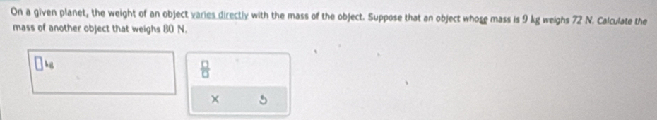 On a given planet, the weight of an object varies directly with the mass of the object. Suppose that an object whose mass is 9 kg weighs 72 N. Calculate the 
mass of another object that weighs 80 N.
□ k_6
 □ /□  
×