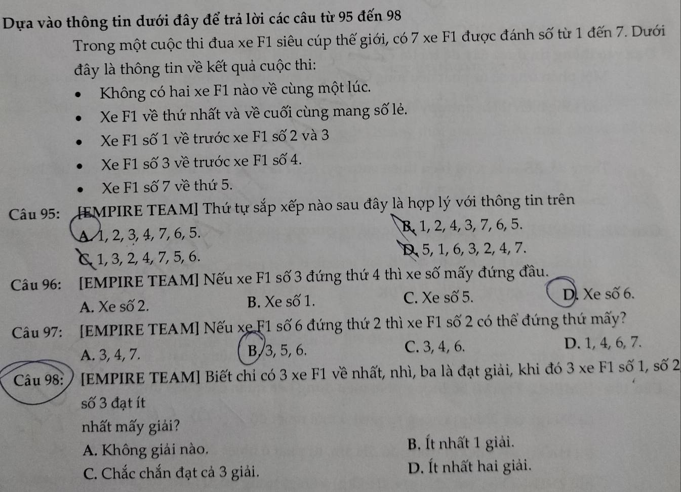 Dựa vào thông tin dưới đây để trả lời các câu từ 95 đến 98
Trong một cuộc thi đua xe F1 siêu cúp thế giới, có 7 xe F1 được đánh số từ 1 đến 7. Dưới
đây là thông tin về kết quả cuộc thi:
Kông có hai xe F1 nào về cùng một lúc.
Xe F1 về thứ nhất và về cuối cùng mang số lẻ.
Xe F1 số 1 về trước xe F1 số 2 và 3
Xe F1 số 3 về trước xe F1 số 4.
Xe F1 số 7 về thứ 5.
Câu 95: : [EMPIRE TEAM] Thứ tự sắp xếp nào sau đây là hợp lý với thông tin trên
A 1, 2, 3, 4, 7, 6, 5. R 1, 2, 4, 3, 7, 6, 5.
& 1, 3, 2, 4, 7, 5, 6.
D, 5, 1, 6, 3, 2, 4, 7.
Câu 9: [EMPIRE TEAM] Nếu xe F1 số 3 đứng thứ 4 thì xe số mấy đứng đầu.
A. Xe số 2. B. Xe số 1. C. Xe số 5. D. Xe số 6.
Câu 97: [EMPIRE TEAM] Nếu xe F1 số 6 đứng thứ 2 thì xe F1 số 2 có thể đứng thứ mấy?
A. 3, 4, 7. B, 3, 5, 6. C. 3, 4, 6. D. 1, 4, 6, 7.
Câu 98: ) [EMPIRE TEAM] Biết chỉ có 3 xe F1 về nhất, nhì, ba là đạt giải, khi đó 3 xe F1 số 1, số 2
số 3 đạt ít
nhất mấy giải?
A. Không giải nào.
B, Ít nhất 1 giải.
C. Chắc chắn đạt cả 3 giải. D. Ít nhất hai giải.