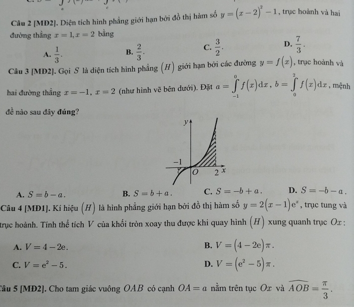 [MĐ2]. Diện tích hình phẳng giới hạn bởi đồ thị hàm số y=(x-2)^2-1 , trục hoành và hai
đường thẳng x=1, x=2 bằng
A.  1/3 .  2/3 . 
B.
C.  3/2 .  7/3 . 
D.
Câu 3 [MĐ2]. Gọi S là diện tích hình phẳng (H) giới hạn bởi các đường y=f(x) , trục hoành và
hai đường thẳng x=-1, x=2 (như hình vẽ bên dưới). Đặt a=∈tlimits _(-1)^0f(x)dx, b=∈tlimits _0^(2f(x)dx , mệnh
đề nào sau đây đúng?
A. S=b-a. B. S=b+a. C. S=-b+a. D. S=-b-a. 
Câu 4 [MĐ1]. Kí hiệu (H) là hình phẳng giới hạn bởi đồ thị hàm số y=2(x-1)e^x) , trục tung và
trục hoành. Tính thể tích V của khối tròn xoay thu được khi quay hình (H) xung quanh trục Ox :
A. V=4-2e.
B. V=(4-2e)π.
C. V=e^2-5. D. V=(e^2-5)π. 
Câu 5 [MĐ2]. Cho tam giác vuông OAB có cạnh OA=a nằm trên tục Ox và widehat AOB= π /3 .