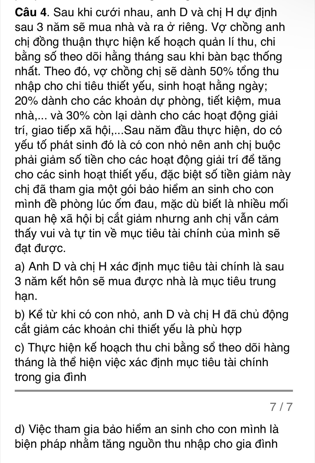 Sau khi cưới nhau, anh D và chị H dự định
sau 3 năm sẽ mua nhà và ra ở riêng. Vợ chồng anh
chị đồng thuận thực hiện kế hoạch quản lí thu, chi
bằng số theo dõi hằng tháng sau khi bàn bạc thống
nhất. Theo đó, vợ chồng chị sẽ dành 50% tổng thu
nhập cho chi tiêu thiết yếu, sinh hoạt hằng ngày;
20% dành cho các khoản dự phòng, tiết kiệm, mua
nhà,... và 30% còn lại dành cho các hoạt động giải
trí, giao tiếp xã hội,...Sau năm đầu thực hiện, do có
yếu tố phát sinh đó là có con nhỏ nên anh chị buộc
phải giảm số tiền cho các hoạt động giải trí để tăng
cho các sinh hoạt thiết yếu, đặc biệt số tiền giảm này
chị đã tham gia một gói bảo hiểm an sinh cho con
mình đề phòng lúc ốm đau, mặc dù biết là nhiều mối
quan hệ xã hội bị cắt giảm nhưng anh chị vẫn cảm
thấy vui và tự tin về mục tiêu tài chính của mình sẽ
đạt được.
a) Anh D và chị H xác định mục tiêu tài chính là sau
3 năm kết hôn sẽ mua được nhà là mục tiêu trung
hạn.
b) Kể từ khi có con nhỏ, anh D và chị H đã chủ động
cắt giảm các khoản chi thiết yếu là phù hợp
c) Thực hiện kế hoạch thu chi bằng sổ theo dõi hàng
tháng là thể hiện việc xác định mục tiêu tài chính
trong gia đình
7 / 7
d) Việc tham gia bảo hiểm an sinh cho con mình là
biện pháp nhằm tăng nguồn thu nhập cho gia đình