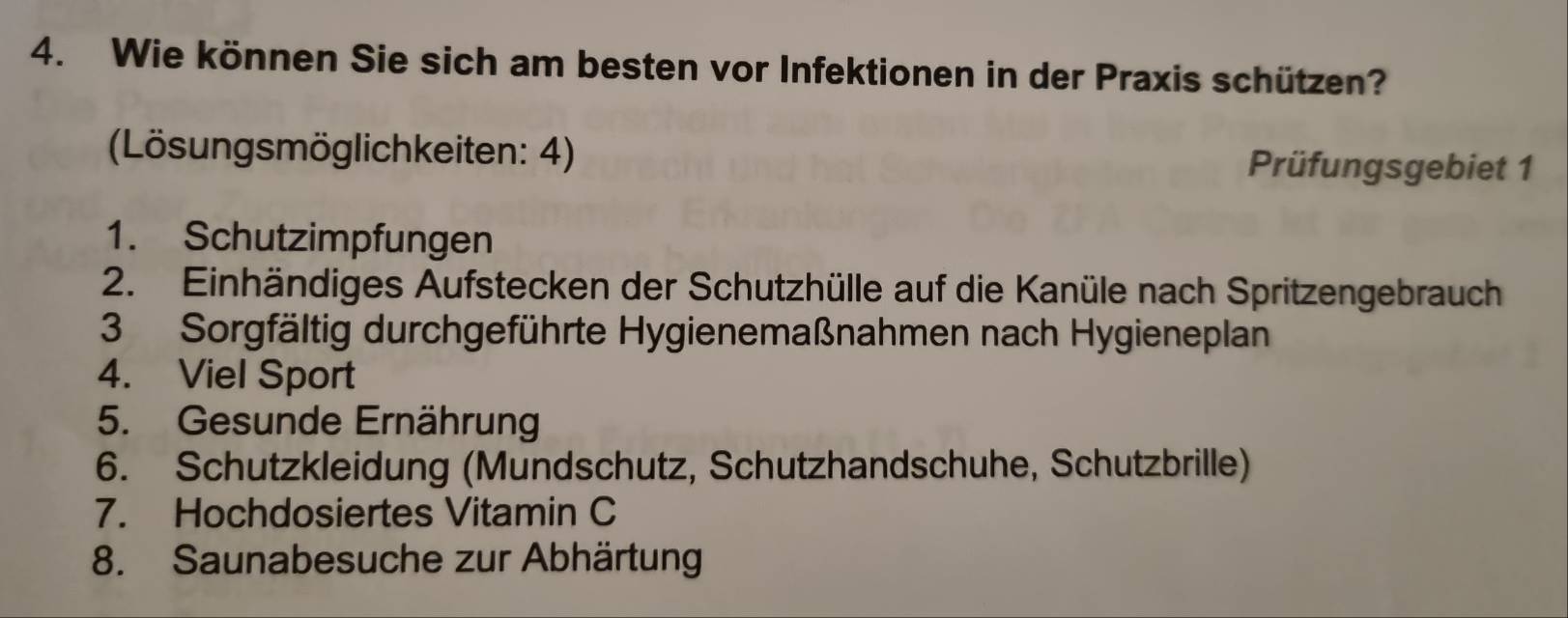 Wie können Sie sich am besten vor Infektionen in der Praxis schützen? 
(Lösungsmöglichkeiten: 4) 
Prüfungsgebiet 1 
1. Schutzimpfungen 
2. Einhändiges Aufstecken der Schutzhülle auf die Kanüle nach Spritzengebrauch 
3 Sorgfältig durchgeführte Hygienemaßnahmen nach Hygieneplan 
4. Viel Sport 
5. Gesunde Ernährung 
6. Schutzkleidung (Mundschutz, Schutzhandschuhe, Schutzbrille) 
7. Hochdosiertes Vitamin C 
8. Saunabesuche zur Abhärtung