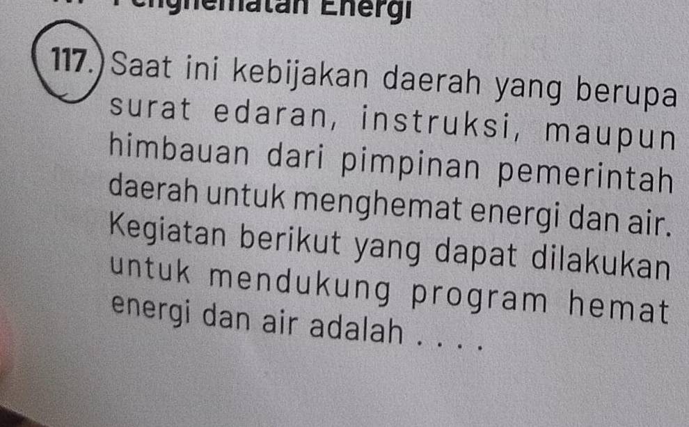 gnematan Energi 
117.)Saat ini kebijakan daerah yang berupa 
surat edaran, instruksi, maupun 
himbauan dari pimpinan pemerintah 
daerah untuk menghemat energi dan air. 
Kegiatan berikut yang dapat dilakukan 
untuk mendukung program hemat 
energi dan air adalah . . . .