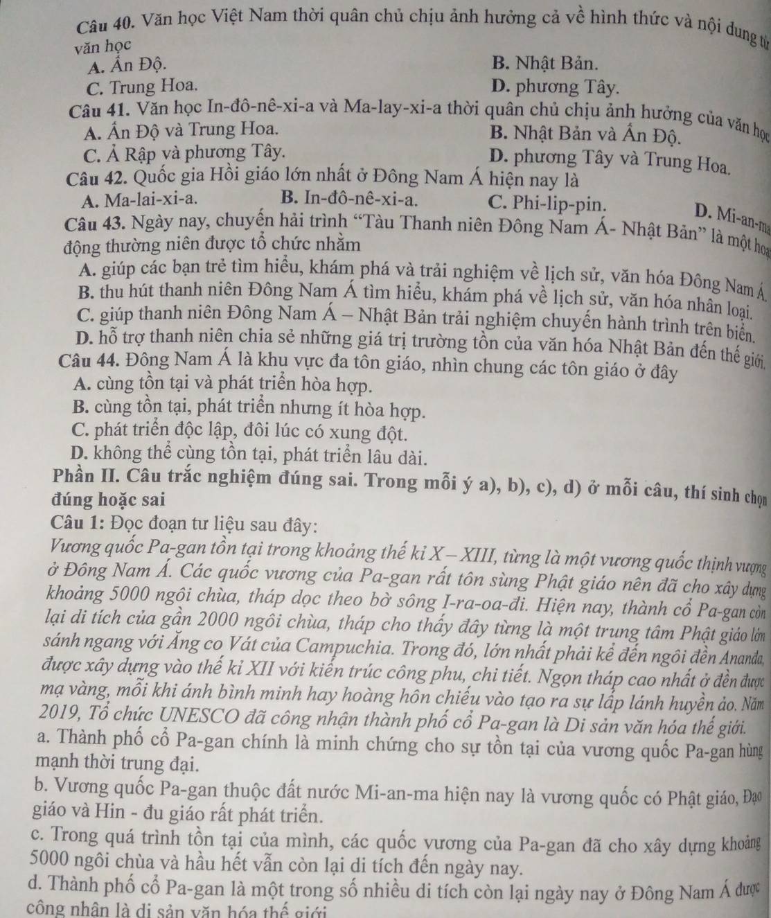 Văn học Việt Nam thời quân chủ chịu ảnh hưởng cả về hình thức và nội dung tử
văn học
A. Ấn Độ. B. Nhật Bản.
C. Trung Hoa. D. phương Tây.
Câu 41. Văn học In-đô-nê-xi-a và Ma-lay-xi-a thời quân chủ chịu ảnh hưởng của văn học
A. Ấn Độ và Trung Hoa. B. Nhật Bản và Ấn Độ.
C. Ả Rập và phương Tây.
D. phương Tây và Trung Hoa.
Câu 42. Quốc gia Hồi giáo lớn nhất ở Đông Nam Á hiện nay là
A. Ma-lai-xi-a. B. In-đô-nê-xi-a. C. Phi-lip-pin.
D. M i-an-m
Câu 43. Ngày nay, chuyến hải trình “Tàu Thanh niên Đông Nam Á- Nhật Bản” là một hoa
động thường niên được tổ chức nhằm
A. giúp các bạn trẻ tìm hiều, khám phá và trải nghiệm về lịch sử, văn hóa Đồng Nam Á
B. thu hút thanh niên Đông Nam Á tìm hiểu, khám phá về lịch sử, văn hóa nhân loại.
C. giúp thanh niên Đông Nam Á - Nhật Bản trải nghiệm chuyến hành trình trên biển.
D. hỗ trợ thanh niên chia sẻ những giá trị trường tồn của văn hóa Nhật Bản đến thế giới,
Câu 44. Đông Nam Á là khụ vực đa tôn giáo, nhìn chung các tôn giáo ở đây
A. cùng tồn tại và phát triển hòa hợp.
B. cùng tồn tại, phát triển nhưng ít hòa hợp.
C. phát triển độc lập, đôi lúc có xung đột.
D. không thể cùng tồn tại, phát triển lâu dài.
Phần II. Câu trắc nghiệm đúng sai. Trong mỗi ý a), b), c), d) ở mỗi câu, thí sinh chọn
đúng hoặc sai
Câu 1: Đọc đoạn tư liệu sau đây:
Vương quốc Pa-gan tồn tại trong khoảng thế ki X - XIII, từng là một vương quốc thịnh vượng
ở Đông Nam Á. Các quốc vương của Pa-gan rất tôn sùng Phật giáo nên đã cho xây dựng
khoảng 5000 ngôi chùa, tháp dọc theo bờ sông I-ra-oa-đi. Hiện nay, thành cổ Pa-gan còn
lại di tích của gần 2000 ngôi chùa, tháp cho thấy đây từng là một trung tâm Phật giáo lớm
sánh ngang với Ăng co Vát của Campuchia. Trong đó, lớn nhất phải kể đến ngôi đền Ananda,
được xây dựng vào thế kỉ XII với kiến trúc công phu, chi tiết. Ngọn tháp cao nhất ở đền được
mạ vàng, mỗi khi ánh bình minh hay hoàng hôn chiếu vào tạo ra sự lấp lánh huyền ảo. Năm
2019, Tổ chức UNESCO đã công nhận thành phố cổ Pa-gan là Di sản văn hóa thế giới.
a. Thành phố cổ Pa-gan chính là minh chứng cho sự tồn tại của vương quốc Pa-gan hùng
mạnh thời trung đại.
b. Vương quốc Pa-gan thuộc đất nước Mi-an-ma hiện nay là vương quốc có Phật giáo, Đạo
giáo và Hin - đu giáo rất phát triển.
c. Trong quá trình tồn tại của mình, các quốc yương của Pa-gan đã cho xây dựng khoảng
5000 ngôi chùa và hầu hết vẫn còn lại di tích đến ngày nay.
d. Thành phố cổ Pa-gan là một trong số nhiều di tích còn lại ngày nay ở Đông Nam Á được
công nhân là di sản văn hóa thế giới