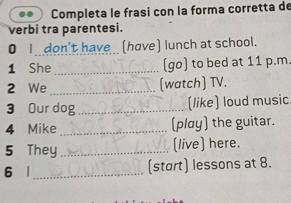 Completa le frasi con la forma corretta de 
verbi tra parentesi. 
0 Idon't have _ (have) lunch at school. 
1 She _(go) to bed at 11 p.m. 
2 We _(watch) TV. 
3 Our dog_ (like) loud music 
4 Mike _(play) the guitar. 
5 They_ 
(live) here. 
6 l_ (start) lessons at 8.