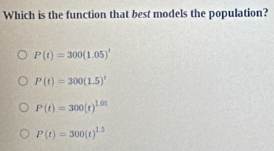 Which is the function that best models the population?
P(t)=300(1.05)^t
P(t)=300(1.5)^t
P(t)=300(t)^1.05
P(t)=300(t)^1.5