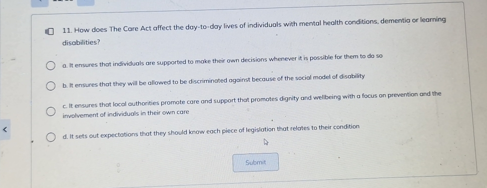 How does The Care Act affect the day-to- day lives of individuals with mental health conditions, dementia or learning
disabilities?
a. It ensures that individuals are supported to make their own decisions whenever it is possible for them to do so
b. It ensures that they will be allowed to be discriminated against because of the social model of disability
c. It ensures that local authorities promote care and support that promotes dignity and wellbeing with a focus on prevention and the
involvement of individuals in their own care
d. It sets out expectations that they should know each piece of legislation that relates to their condition
Submit