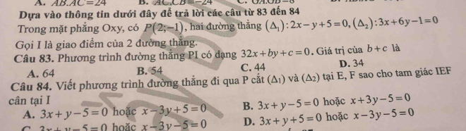 AB.AC=24 B. AC.CB=-24
Dựa vào thông tin dưới đây để trả lời các câu từ 83 đến 84
Trong mặt phẳng Oxy, có P(2;-1) , hai đường thắng (△ _1):2x-y+5=0, (△ _2):3x+6y-1=0
Gọi I là giao điểm của 2 đường thắng.
Câu 83. Phương trình đường thắng PI có dạng 32x+by+c=0. Giá trị của b+c là
A. 64 B. 54 C. 44 D. 34
Câu 84. Viết phương trình đường thẳng đi qua P cắt (Δ₁) và (△ _2) tại E, F sao cho tam giác IEF
cân tại I hoặc x+3y-5=0
A. 3x+y-5=0 hoặc x-3y+5=0 B. 3x+y-5=0 x-3y-5=0
a 2x+y-5=0 hoăc x-3y-5=0 D. 3x+y+5=0 hoặc