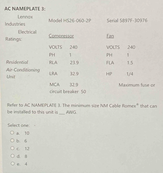AC NAMEPLATE 3:
Lennox
Model HS26-060-2P Serial 5897F-30976
Industries
Electrical Fan
Ratings: Compressor
VOLTS 240 VOLTS 240
PH 1 PH 1
Residential RLA 23.9 FLA 1.5
Air-Conditioning LRA 32.9 HP 1/4
Unit
MCA 32.9 Maximum fuse or
circuit breaker 50
Refer to AC NAMEPLATE 3. The minimum size NM Cable Rome x° that can
be installed to this unit is_ AWG.
Select one:
a. 10
b. 6
c. 12
d. 8
e. 4
