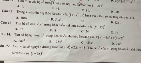 D. C_4^(42^x)(-3)^4-2x^(4-4)
I: Tính tổng các hệ số trong khai triển nhị thức Newton của (1-2x)^4.
A. 1. B, -1. C. 81. D. -81.
Câu 12: Trong khai triển nhị thức Newton của (1+3x)^4 , số hạng thứ 2 theo số mũ tăng dần của x là
A. 108x. B. 54x^2. C. 1. D. 12x.
Câu 13: Tìm hệ số của x^2y^2 trong khai triển nhị thức Newton của (x+2y)^4.
A. 32. B. 8. C. 24. D. 16.
Câu 14: Tìm số hạng chứa x^2 trong khai triển nhị thức Newton của P(x)=4x^2+x(x-2)^4.
A. 28x^2. B. -28x^2, C. -24x^2. D. 24x^2. 
lâu 15: Gọin là số nguyên dương thỏa mãn A_n^(3+2A_n^2=48. Tìm hệ số của x^3) trong khai triển nhị thức
Newton của (1-3x)^n.