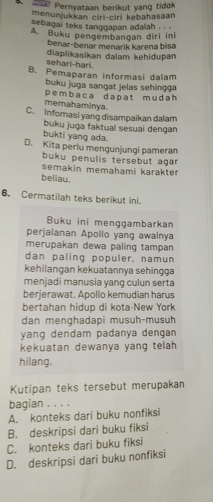 Pernyataan berikut yang tidk
menunjukkan ciri-ciri kebahasaan
sebagai teks tanggapan adalah . . .
A. Buku pengembangan diri ini
benar-benar menarik karena bisa
diaplikasikan dalam kehidupan
sehari-hari.
B. Pemaparan informasi dalam
buku juga sangat jelas sehingga
pembaca dapat mudah
memahaminya.
C. Infomasi yang disampaikan dalam
buku juga faktual sesuai dengan
bukti yang ada.
D. Kita perlu mengunjungi pameran
buku penulis tersebut agar
semakin memahami karakter
beliau.
6. Cermatilah teks berikut ini.
Buku ini menggambarkan
perjalanan Apollo yang awalnya
merupakan dewa paling tampan
dan paling populer, namun
kehilangan kekuatannya sehingga
menjadi manusia yang culun serta
berjerawat. Apollo kemudian harus
bertahan hidup di kota New York
dan menghadapi musuh-musuh
yang dendam padanya dengan
kekuatan dewanya yang telah
hilang.
Kutipan teks tersebut merupakan
bagian . . . .
A. konteks dari buku nonfiksi
B. deskripsi dari buku fiksi
C. konteks dari buku fiksi
D. deskripsi dari buku nonfiksi