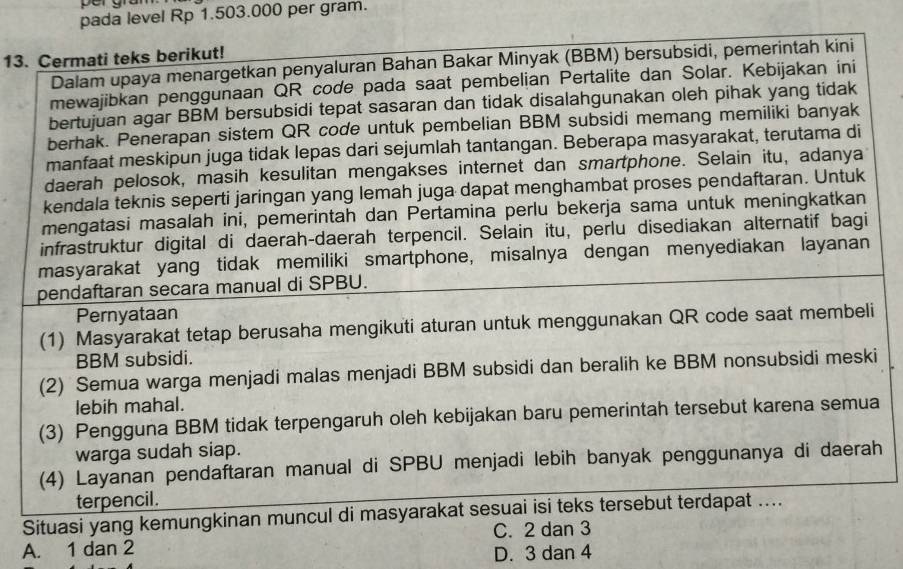 pada level Rp 1.503.000 per gram.
13. Cermati teks berikut!
Dalam upaya menargetkan penyaluran Bahan Bakar Minyak (BBM) bersubsidi, pemerintah kini
mewajibkan penggunaan QR code pada saat pembelian Pertalite dan Solar. Kebijakan ini
bertujuan agar BBM bersubsidi tepat sasaran dan tidak disalahgunakan oleh pihak yang tidak
berhak. Penerapan sistem QR code untuk pembelian BBM subsidi memang memiliki banyak
manfaat meskipun juga tidak lepas dari sejumlah tantangan. Beberapa masyarakat, terutama di
daerah pelosok, masih kesulitan mengakses internet dan smartphone. Selain itu, adanya
kendala teknis seperti jaringan yang lemah juga dapat menghambat proses pendaftaran. Untuk
mengatasi masalah ini, pemerintah dan Pertamina perlu bekerja sama untuk meningkatkan
infrastruktur digital di daerah-daerah terpencil. Selain itu, perlu disediakan alternatif bagi
masyarakat yang tidak memiliki smartphone, misalnya dengan menyediakan layanan
pendaftaran secara manual di SPBU.
Pernyataan
(1) Masyarakat tetap berusaha mengikuti aturan untuk menggunakan QR code saat membeli
BBM subsidi.
(2) Semua warga menjadi malas menjadi BBM subsidi dan beralih ke BBM nonsubsidi meski
lebih mahal.
(3) Pengguna BBM tidak terpengaruh oleh kebijakan baru pemerintah tersebut karena semua
warga sudah siap.
(4) Layanan pendaftaran manual di SPBU menjadi lebih banyak penggunanya di daerah
terpencil.
Situasi yang kemungkinan muncul di masyarakat sesuai isi teks tersebut terdapat ....
C. 2 dan 3
A. 1 dan 2
D. 3 dan 4