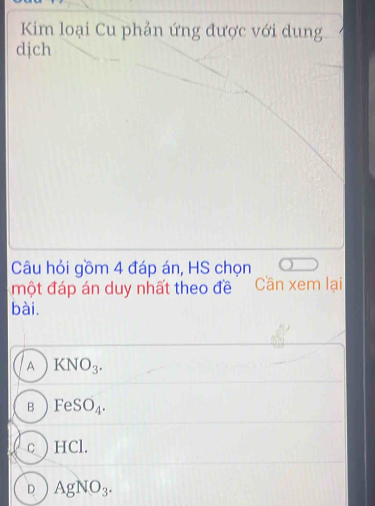 Kim loại Cu phản ứng được với dung
djch
Câu hỏi gồm 4 đáp án, HS chọn
một đáp án duy nhất theo đề Cần xem lại
bài.
A KNO_3.
B FeSO_4.
c ) HCl.
D AgNO_3.