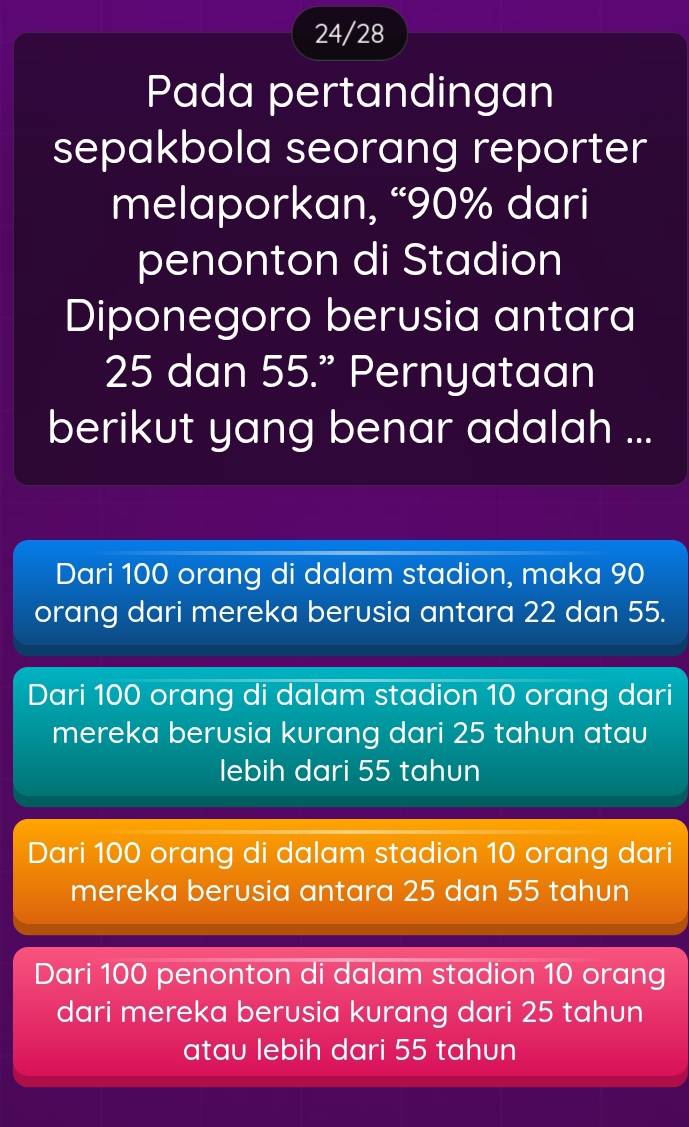 24/28
Pada pertandingan
sepakbola seorang reporter
melaporkan, “ 90% dari
penonton di Stadion
Diponegoro berusia antara
25 dan 55.” Pernyataan
berikut yang benar adalah ...
Dari 100 orang di dalam stadion, maka 90
orang dari mereka berusia antara 22 dan 55.
Dari 100 orang di dalam stadion 10 orang dari
mereka berusia kurang dari 25 tahun atau
lebih dari 55 tahun
Dari 100 orang di dalam stadion 10 orang dari
mereka berusia antara 25 dan 55 tahun
Dari 100 penonton di dalam stadion 10 orang
dari mereka berusia kurang dari 25 tahun
atau lebih dari 55 tahun