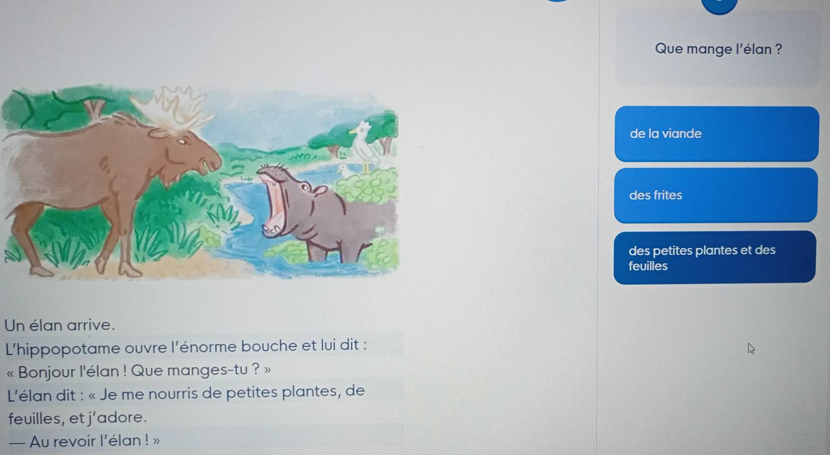 Que mange l'élan ? 
de la viande 
des frites 
des petites plantes et des 
feuilles 
Un élan arrive. 
L'hippopotame ouvre l'énorme bouche et lui dit : 
« Bonjour l'élan ! Que manges-tu ? » 
*L'élan dit : « Je me nourris de petites plantes, de 
feuilles, et j’adore. 
— Au revoir l’élan ! »