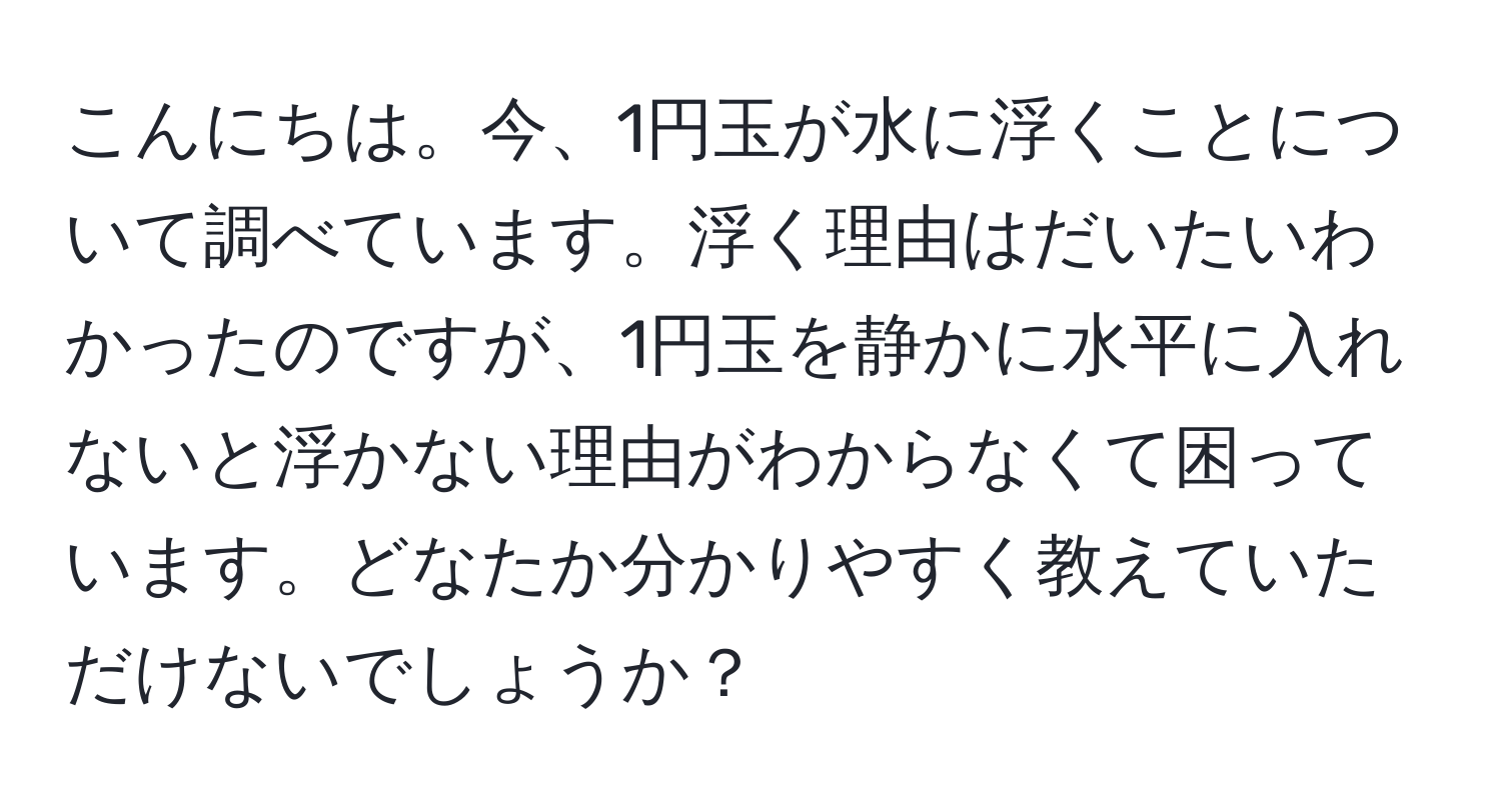 こんにちは。今、1円玉が水に浮くことについて調べています。浮く理由はだいたいわかったのですが、1円玉を静かに水平に入れないと浮かない理由がわからなくて困っています。どなたか分かりやすく教えていただけないでしょうか？